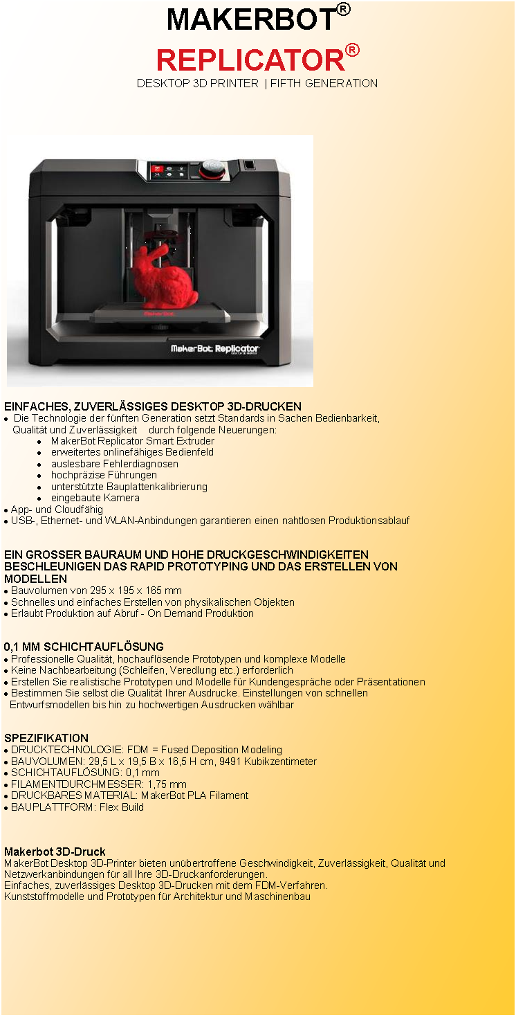 Textfeld: MAKERBOT� REPLICATOR� DESKTOP 3D PRINTER  | FIFTH GENERATION ￼EINFACHES, ZUVERL�SSIGES DESKTOP 3D-DRUCKEN  Die Technologie der f�nften Generation setzt Standards in Sachen Bedienbarkeit,   Qualit�t und Zuverl�ssigkeit    durch folgende Neuerungen: MakerBot Replicator Smart Extruder erweitertes onlinef�higes Bedienfeld auslesbare Fehlerdiagnosen hochpr�zise F�hrungen unterst�tzte Bauplattenkalibrierung eingebaute Kamera App- und Cloudf�hig USB-, Ethernet- und WLAN-Anbindungen garantieren einen nahtlosen Produktionsablauf EIN GROSSER BAURAUM UND HOHE DRUCKGESCHWINDIGKEITENBESCHLEUNIGEN DAS RAPID PROTOTYPING UND DAS ERSTELLEN VONMODELLENBauvolumen von 295 x 195 x 165 mmSchnelles und einfaches Erstellen von physikalischen ObjektenErlaubt Produktion auf Abruf - On Demand Produktion0,1 MM SCHICHTAUFL�SUNGProfessionelle Qualit�t, hochaufl�sende Prototypen und komplexe ModelleKeine Nachbearbeitung (Schleifen, Veredlung etc.) erforderlichErstellen Sie realistische Prototypen und Modelle f�r Kundengespr�che oder Pr�sentationenBestimmen Sie selbst die Qualit�t Ihrer Ausdrucke. Einstellungen von schnellen  Entwurfsmodellen bis hin zu hochwertigen Ausdrucken w�hlbarSPEZIFIKATIONDRUCKTECHNOLOGIE: FDM = Fused Deposition ModelingBAUVOLUMEN: 29,5 L x 19,5 B x 16,5 H cm, 9491 KubikzentimeterSCHICHTAUFL�SUNG: 0,1 mmFILAMENTDURCHMESSER: 1,75 mmDRUCKBARES MATERIAL: MakerBot PLA FilamentBAUPLATTFORM: Flex BuildMakerbot 3D-DruckMakerBot Desktop 3D-Printer bieten un�bertroffene Geschwindigkeit, Zuverl�ssigkeit, Qualit�t und Netzwerkanbindungen f�r all Ihre 3D-Druckanforderungen.Einfaches, zuverl�ssiges Desktop 3D-Drucken mit dem FDM-Verfahren.Kunststoffmodelle und Prototypen f�r Architektur und Maschinenbau