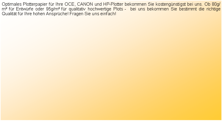 Textfeld: Optimales Plotterpapier f�r Ihre OCE, CANON und HP-Plotter bekommen Sie kosteng�nstigst bei uns. Ob 80g/m� f�r Entw�rfe oder 95g/m� f�r qualitativ hochwertige Plots -  bei uns bekommen Sie bestimmt die richtige Qualit�t f�r Ihre hohen Anspr�che! Fragen Sie uns einfach!